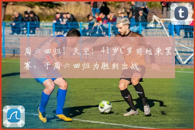 周六回归！天空：41岁C罗将结束罢赛，于周六回归为胜利出战