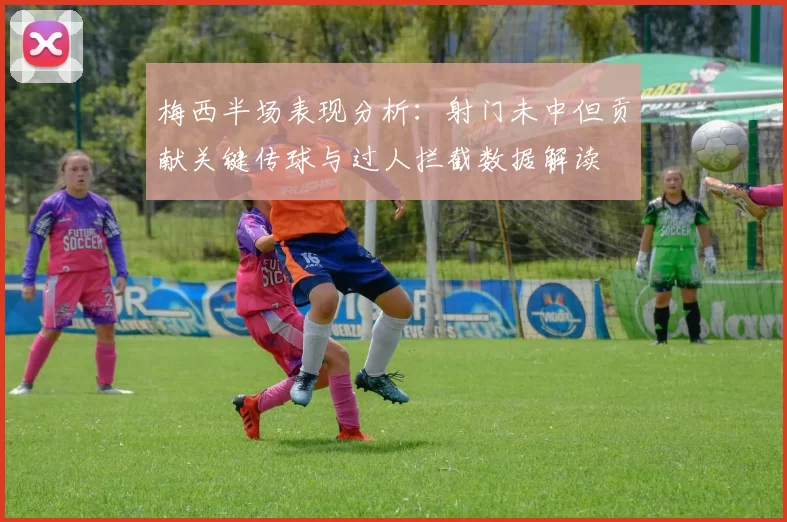 梅西半场表现分析：射门未中但贡献关键传球与过人拦截数据解读