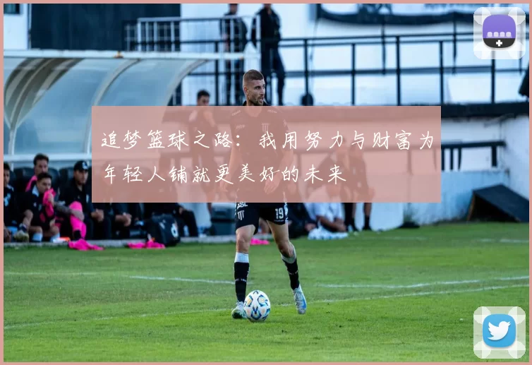 追梦篮球之路：我用努力与财富为年轻人铺就更美好的未来