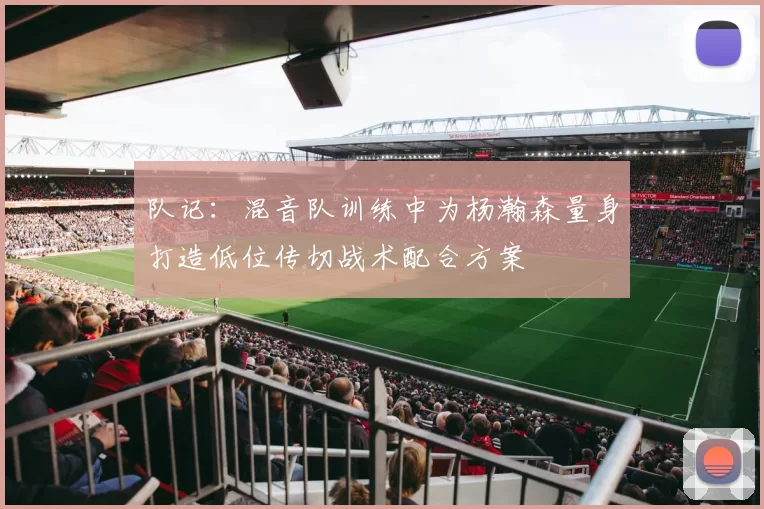 队记：混音队训练中为杨瀚森量身打造低位传切战术配合方案