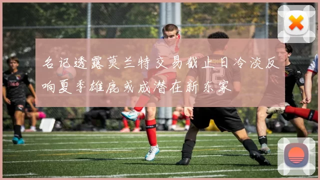 名记透露莫兰特交易截止日冷淡反响夏季雄鹿或成潜在新东家