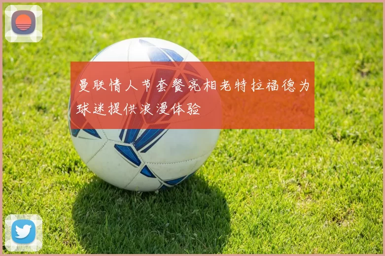 曼联情人节套餐亮相老特拉福德为球迷提供浪漫体验