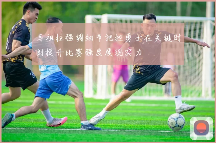 马祖拉强调细节把控勇士在关键时刻提升比赛强度展现实力