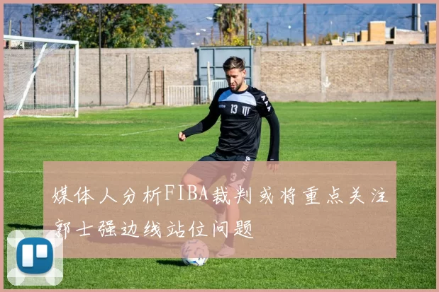 媒体人分析FIBA裁判或将重点关注郭士强边线站位问题