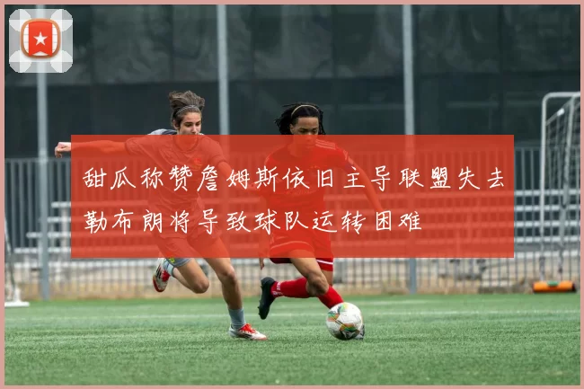 甜瓜称赞詹姆斯依旧主导联盟失去勒布朗将导致球队运转困难