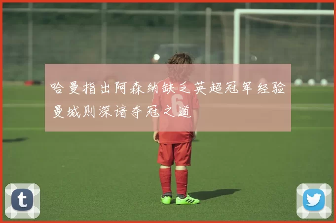 哈曼指出阿森纳缺乏英超冠军经验曼城则深谙夺冠之道