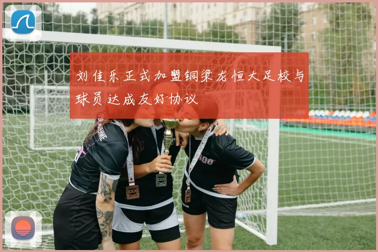 刘佳乐正式加盟铜梁龙恒大足校与球员达成友好协议
