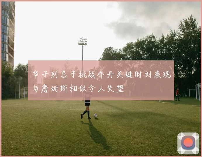 华子别急于挑战乔丹关键时刻表现与詹姆斯相似令人失望