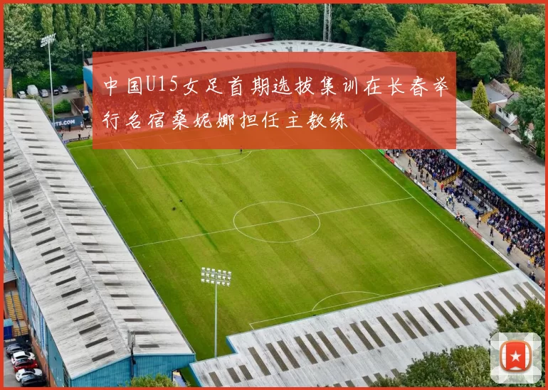 中国U15女足首期选拔集训在长春举行名宿桑妮娜担任主教练