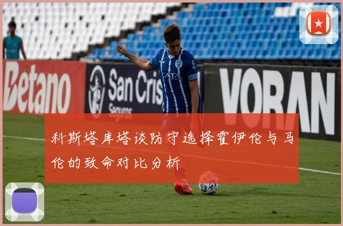 科斯塔库塔谈防守选择霍伊伦与马伦的致命对比分析
