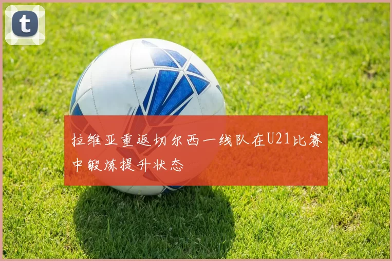 拉维亚重返切尔西一线队在U21比赛中锻炼提升状态