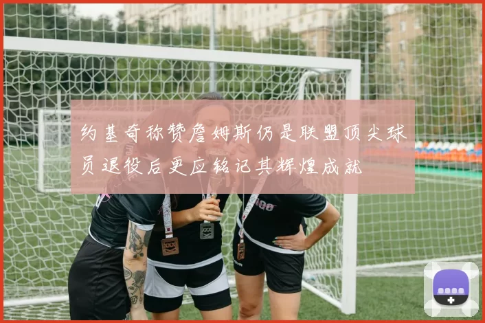 约基奇称赞詹姆斯仍是联盟顶尖球员退役后更应铭记其辉煌成就