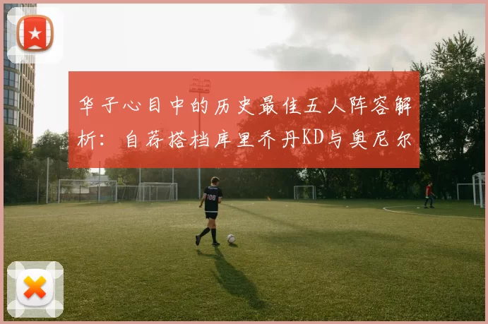 华子心目中的历史最佳五人阵容解析：自荐搭档库里乔丹KD与奥尼尔共襄盛举