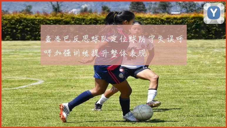 查洛巴反思球队定位球防守失误呼吁加强训练提升整体表现