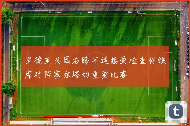 罗德里戈因右膝不适接受检查将缺席对阵塞尔塔的重要比赛