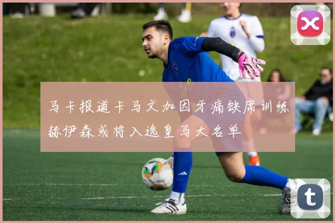 马卡报道卡马文加因牙痛缺席训练赫伊森或将入选皇马大名单