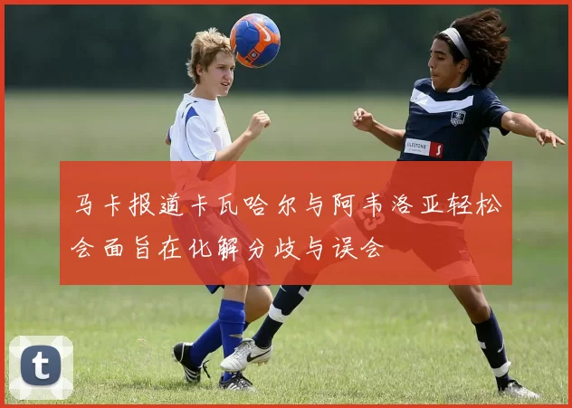马卡报道卡瓦哈尔与阿韦洛亚轻松会面旨在化解分歧与误会