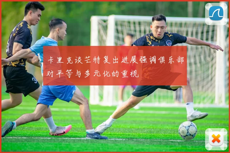 卡里克谈芒特复出进展强调俱乐部对平等与多元化的重视