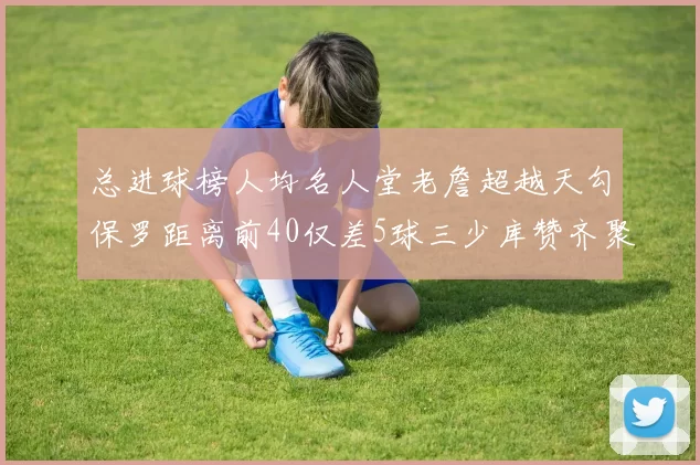 总进球榜人均名人堂老詹超越天勾保罗距离前40仅差5球三少库赞齐聚榜单